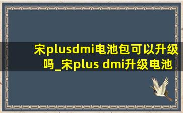 宋plusdmi电池包可以升级吗_宋plus dmi升级电池包